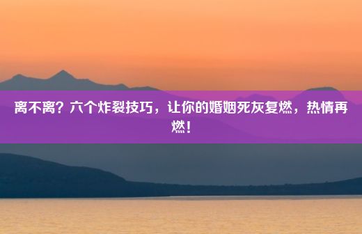 离不离？六个炸裂技巧，让你的婚姻死灰复燃，热情再燃！