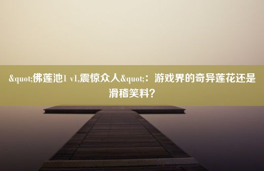 "佛莲池1 v1,震惊众人"：游戏界的奇异莲花还是滑稽笑料？