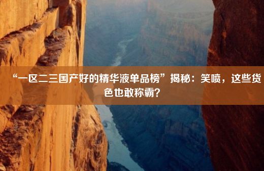 “一区二三国产好的精华液单品榜”揭秘：笑喷，这些货色也敢称霸？