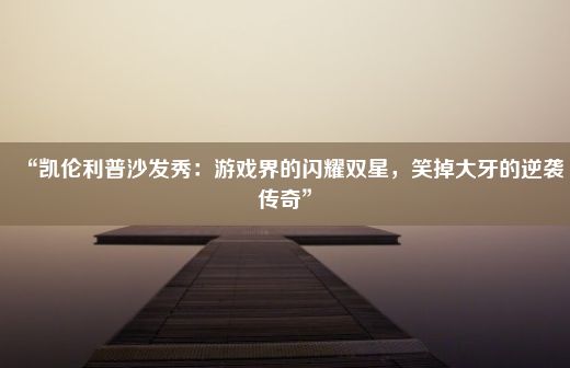 “凯伦利普沙发秀：游戏界的闪耀双星，笑掉大牙的逆袭传奇”