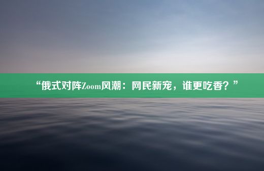 “俄式对阵Zoom风潮：网民新宠，谁更吃香？”