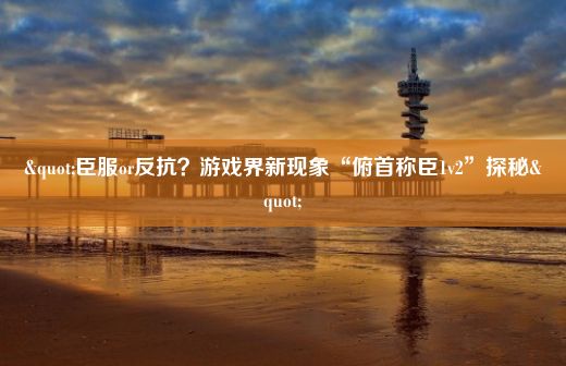 "臣服or反抗？游戏界新现象“俯首称臣1v2”探秘"