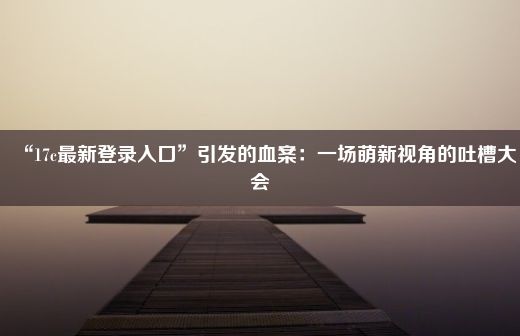 “17c最新登录入口”引发的血案：一场萌新视角的吐槽大会