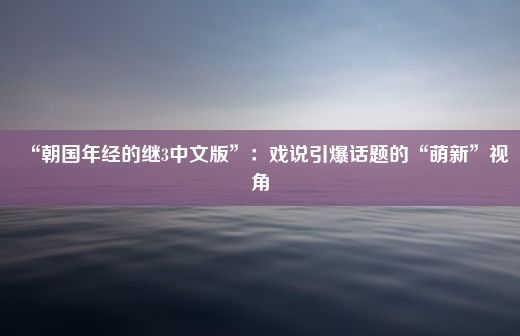 “朝国年经的继3中文版”：戏说引爆话题的“萌新”视角