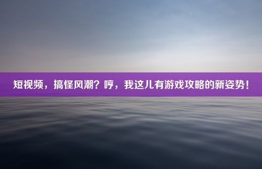 短视频，搞怪风潮？哼，我这儿有游戏攻略的新姿势！