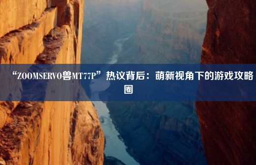 “ZOOMSERVO兽MT77P”热议背后：萌新视角下的游戏攻略圈