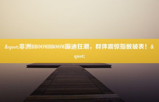 "非洲BBOOMBBOOM蹦迪狂潮，群体震惊指数破表！"