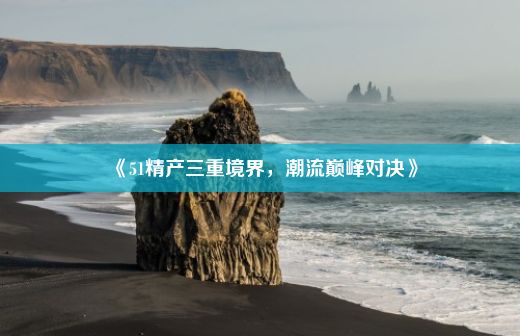 《51精产三重境界，潮流巅峰对决》