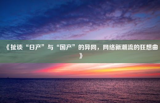 《扯谈“日产”与“国产”的异同，网络新潮流的狂想曲》