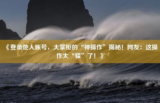 《登录他人账号，大掌柜的“神操作”揭秘！网友：这操作太“骚”了！》