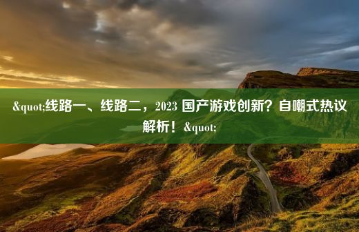 "线路一、线路二，2023 国产游戏创新？自嘲式热议解析！"