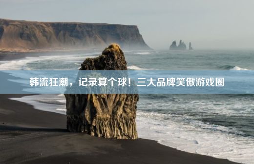 韩流狂潮，记录算个球！三大品牌笑傲游戏圈