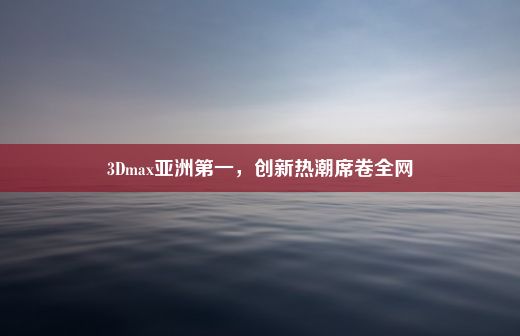 3Dmax亚洲第一，创新热潮席卷全网