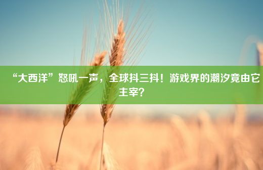 “大西洋”怒吼一声，全球抖三抖！游戏界的潮汐竟由它主宰？