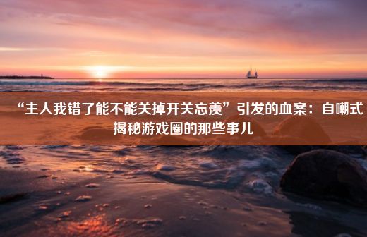 “主人我错了能不能关掉开关忘羡”引发的血案：自嘲式揭秘游戏圈的那些事儿