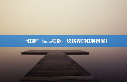 “狂厨”Steam狂潮，攻略界的狂笑风暴！