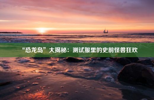 “恐龙岛”大揭秘：测试服里的史前怪兽狂欢