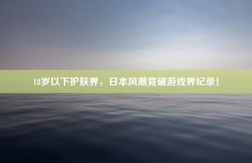 18岁以下护肤界，日本风潮竟破游戏界纪录！