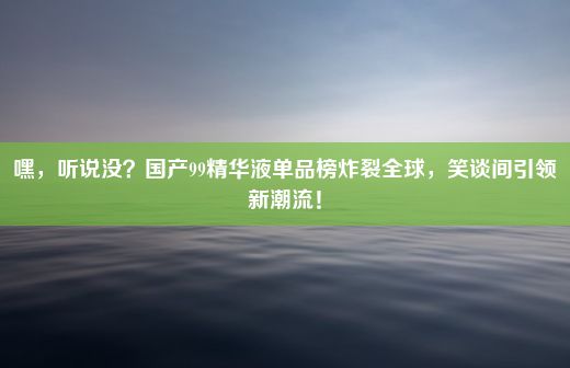 嘿，听说没？国产99精华液单品榜炸裂全球，笑谈间引领新潮流！