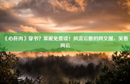 《心肝肉》穿书？棠眠免费读！风流云散的网文圈，笑看风云