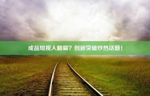 成品短视人翻篇？创新突破炒热话题！