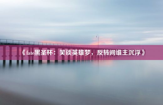 《fate黑圣杯：笑谈英雄梦，反转间谁主沉浮》