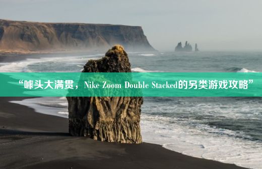 “噱头大满贯，Nike Zoom Double Stacked的另类游戏攻略”