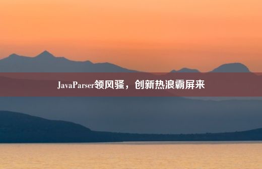 JavaParser领风骚，创新热浪霸屏来