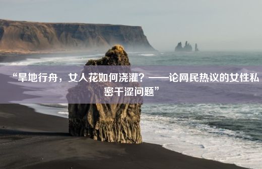 “旱地行舟，女人花如何浇灌？——论网民热议的女性私密干涩问题”